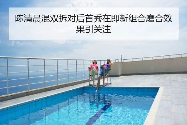 陈清晨混双拆对后首秀在即新组合磨合效果引关注